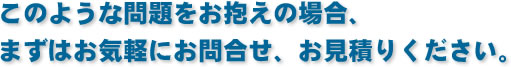 このような問題をお抱えの場合、まずはお気軽にお問合せ、お見積りください。