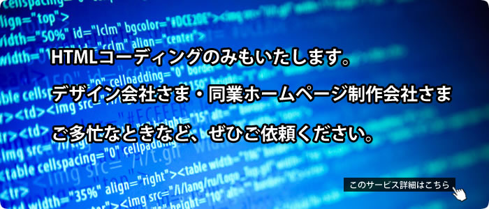 HTMLコーディングのみもいたします。デザイン会社さま・同業ホームページ制作会社さま、ご多忙なときなど、ぜひご依頼ください。